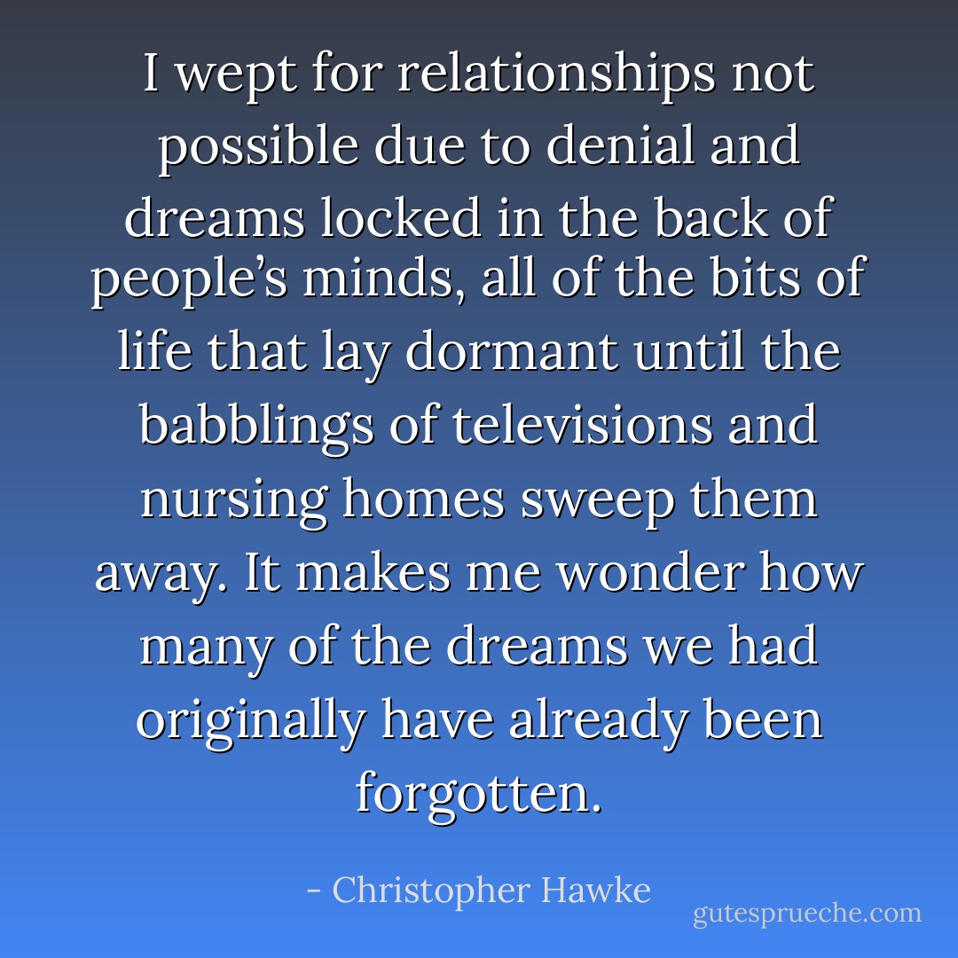 I wept for relationships not possible due to denial and dreams locked in the back of people’s minds, all of the bits of life that lay dormant until the babblings of televisions and nursing homes sweep them away. It makes me wonder how many of the dreams we had originally have already been forgotten. - Christopher Hawke