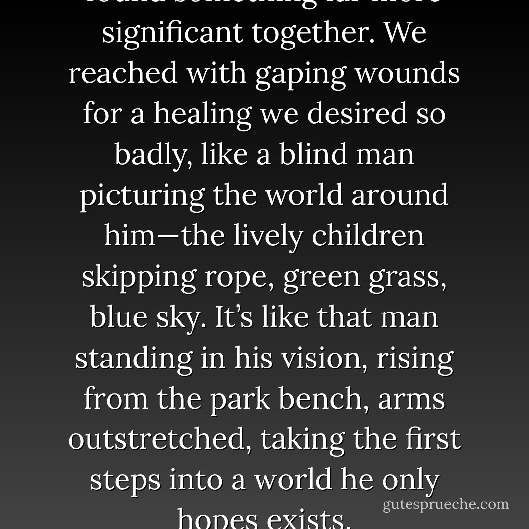 We’d all lost ourselves and found something far more significant together. We reached with gaping wounds for a healing we desired so badly, like a blind man picturing the world around him—the lively children skipping rope, green grass, blue sky. It’s like that man standing in his vision, rising from the park bench, arms outstretched, taking the first steps into a world he only hopes exists. - Christopher Hawke