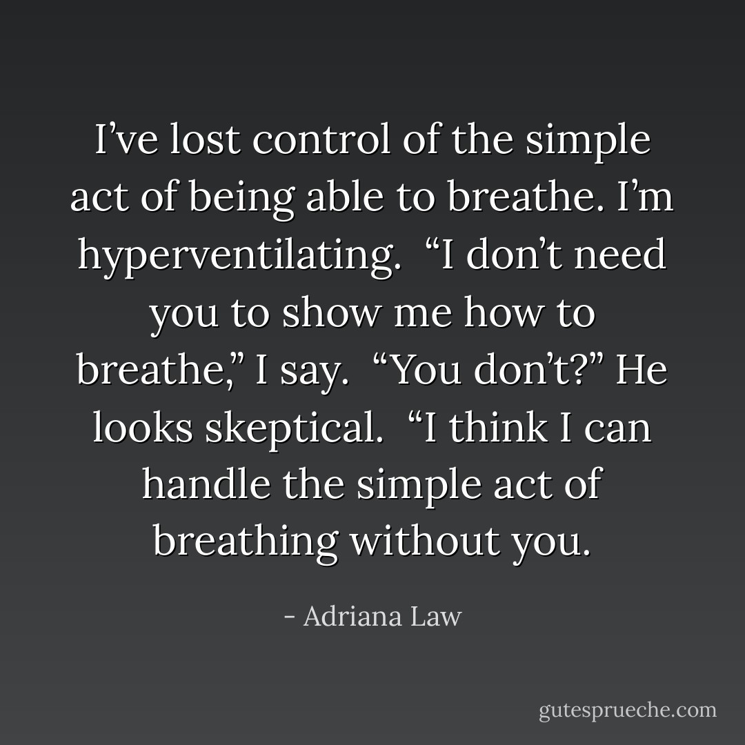 I’ve lost control of the simple act of being able to breathe. I’m hyperventilating. <br />“I don’t need you to show me how to breathe,” I say. <br />“You don’t?” He looks skeptical. <br />“I think I can handle the simple act of breathing without you. - Adriana Law