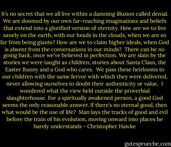 It’s no secret that we all live within a damning illusion called denial. We are doomed by our own far-reaching imaginations and beliefs that extend into a glorified version of eternity. How are we to live sanely on the earth, with our heads in the clouds, when we are so far from being giants? How are we to claim higher ideals, when God is absent from the conversations in our minds?<br /> There can be no going back, once we’ve believed in perfection. We are slain by the stories we were taught as children, stories about Santa Claus, the Easter Bunny and a God who cares.<br /> We pass these heirlooms to our children with the same fervor with which they were delivered, never allowing ourselves to doubt their authenticity or value.<br /> I wondered what the view held outside the proverbial slaughterhouse. For a spiritually awakened person, a good God seems the only reasonable answer. If there’s no eternal good, then what would be the use of life?<br /> Man lays the tracks of good and evil before the train of his evolution, moving onward into places he barely understands - Christopher Hawke