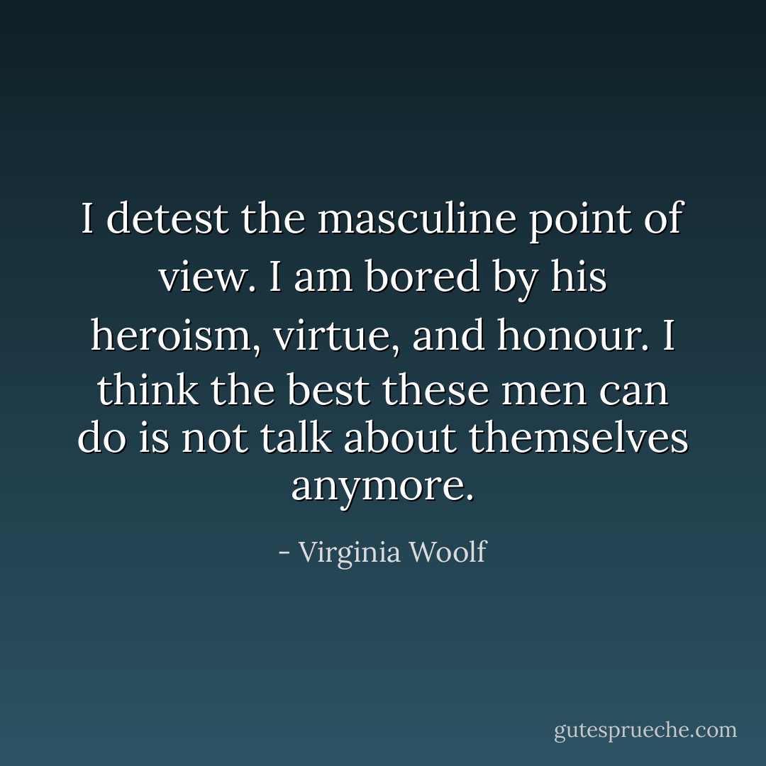 I detest the masculine point of view. I am bored by his heroism, virtue, and honour. I think the best these men can do is not talk about themselves anymore. - Virginia Woolf