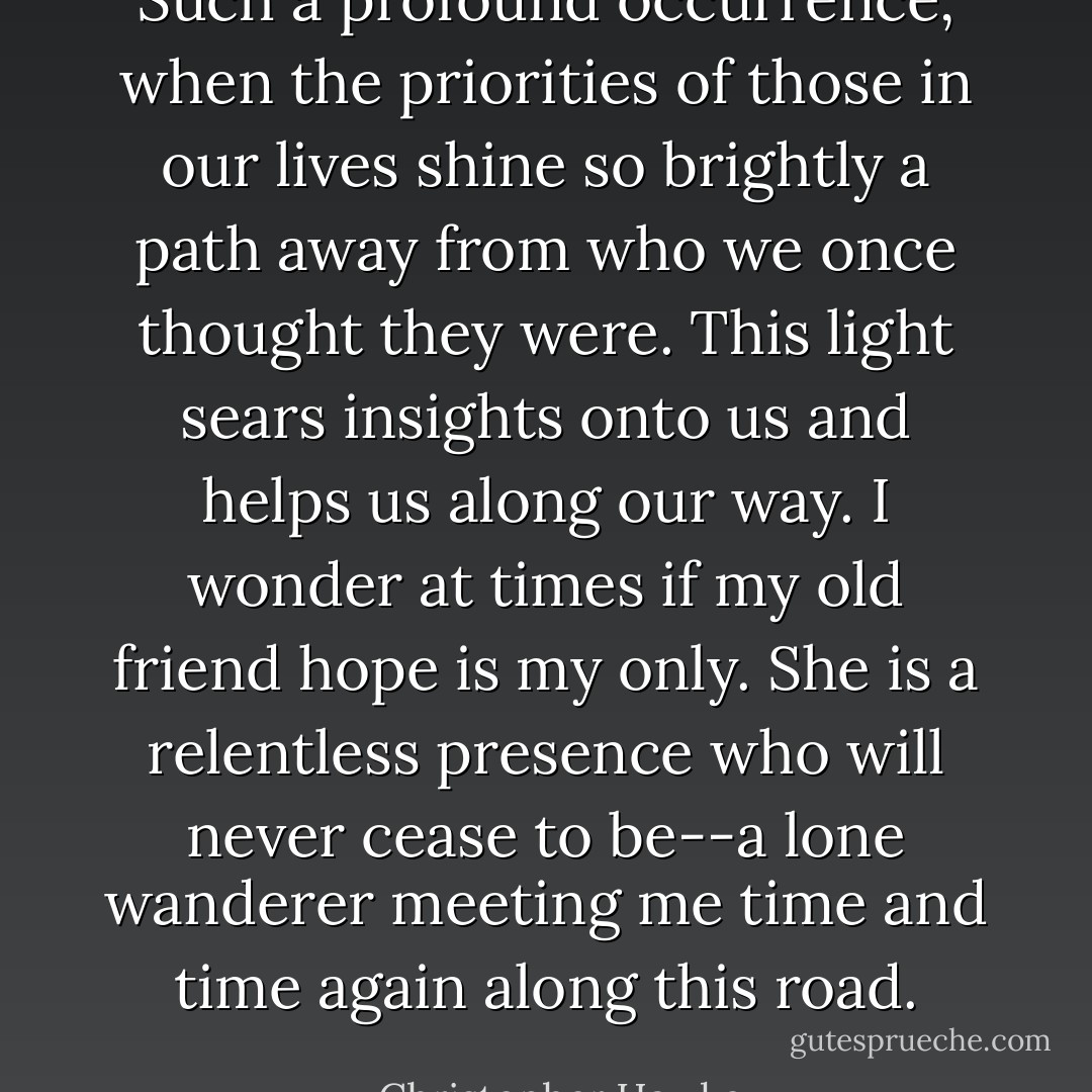 Such a profound occurrence, when the priorities of those in our lives shine so brightly a path away from who we once thought they were. This light sears insights onto us and helps us along our way. I wonder at times if my old friend hope is my only. She is a relentless presence who will never cease to be--a lone wanderer meeting me time and time again along this road. - Christopher Hawke