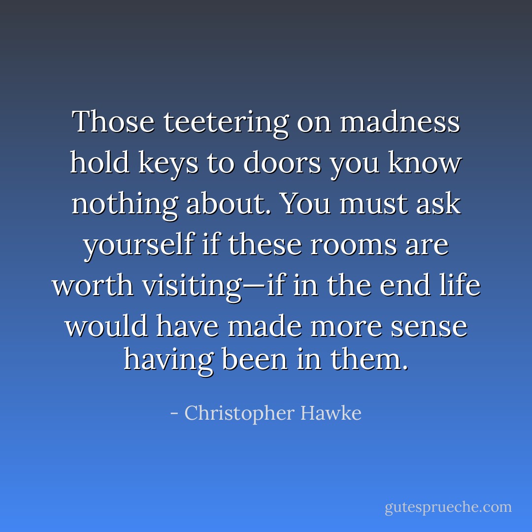 Those teetering on madness hold keys to doors you know nothing about. You must ask yourself if these rooms are worth visiting—if in the end life would have made more sense having been in them. - Christopher Hawke