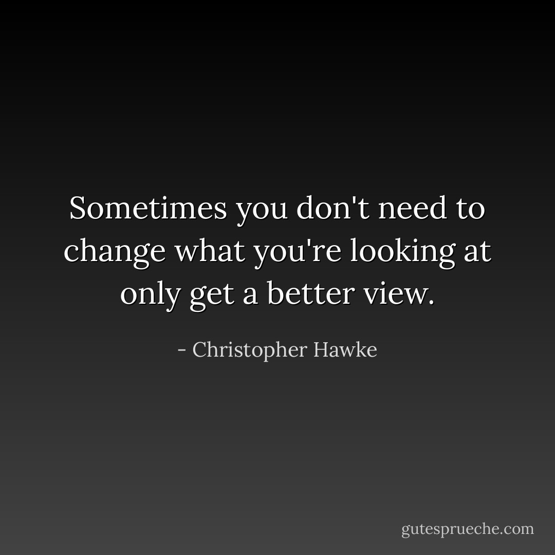 Sometimes you don't need to change what you're looking at only get a better view. - Christopher Hawke