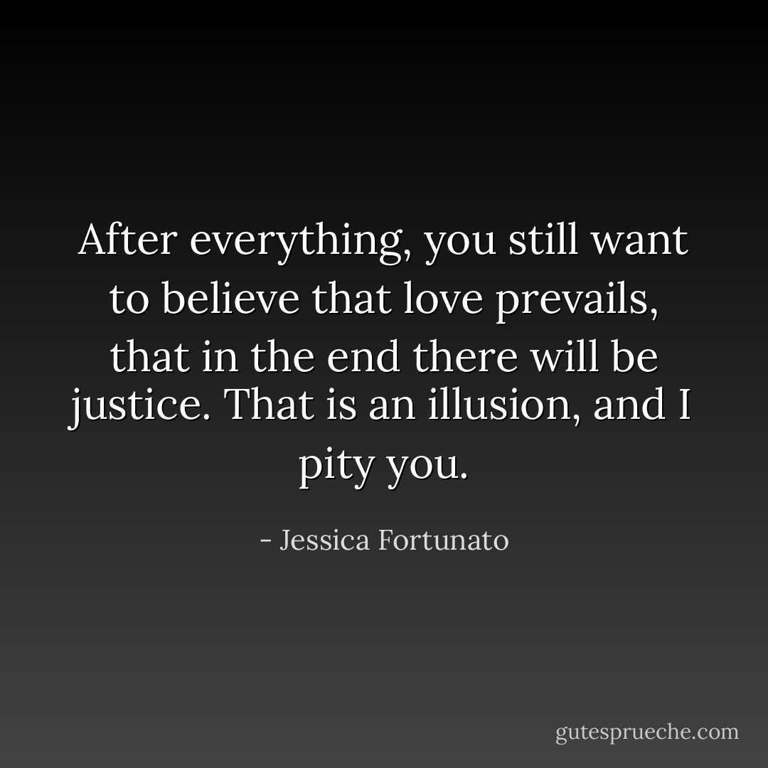 After everything, you still want to believe that love prevails, that in the end there will be justice. That is an illusion, and I pity you. - Jessica Fortunato