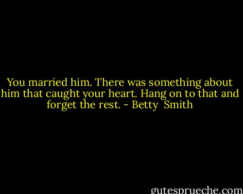 You married him. There was something about him that caught your heart. Hang on to that and forget the rest. - Betty  Smith
