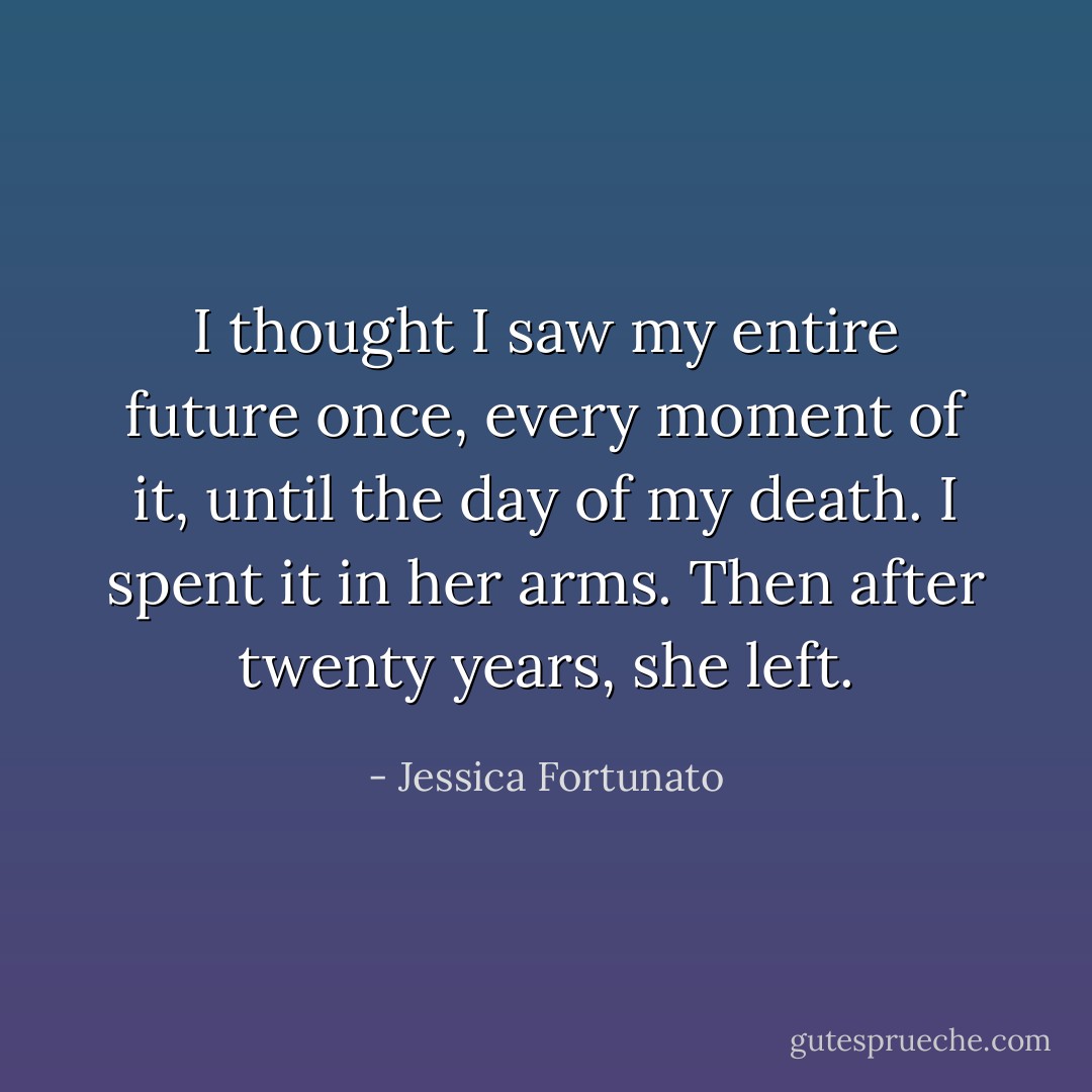 I thought I saw my entire future once, every moment of it, until the day of my death. I spent it in her arms. Then after twenty years, she left. - Jessica Fortunato