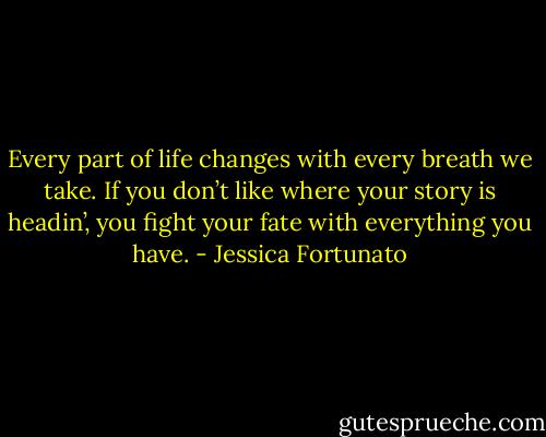 Every part of life changes with every breath we take. If you don’t like where your story is headin’, you fight your fate with everything you have. - Jessica Fortunato