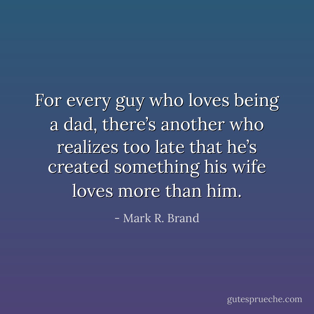 For every guy who loves being a dad, there’s another who realizes too late that he’s created something his wife loves more than him. - Mark R. Brand
