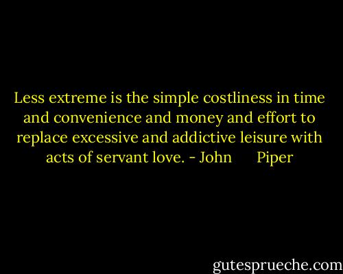 Less extreme is the simple costliness in time and convenience and money and effort to replace excessive and addictive leisure with acts of servant love. - John      Piper