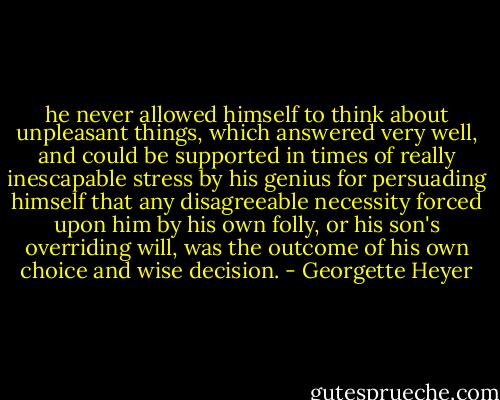 he never allowed himself to think about unpleasant things, which answered very well, and could be supported in times of really inescapable stress by his genius for persuading himself that any disagreeable necessity forced upon him by his own folly, or his son's overriding will, was the outcome of his own choice and wise decision. - Georgette Heyer