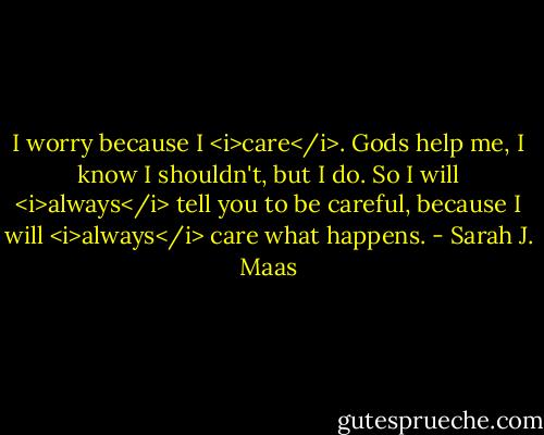 I worry because I <i>care</i>. Gods help me, I know I shouldn't, but I do. So I will <i>always</i> tell you to be careful, because I will <i>always</i> care what happens. - Sarah J. Maas