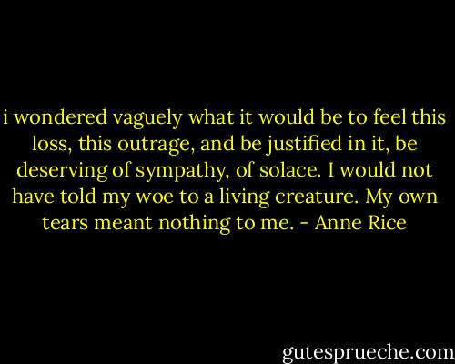 i wondered vaguely what it would be to feel this loss, this outrage, and be justified in it, be deserving of sympathy, of solace. I would not have told my woe to a living creature. My own tears meant nothing to me. - Anne Rice
