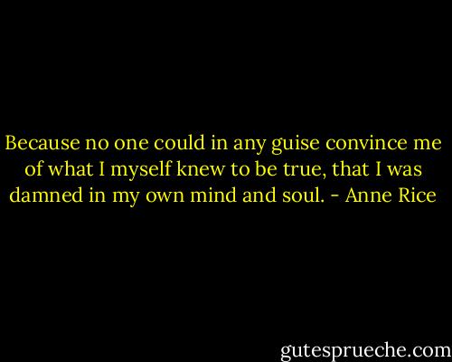 Because no one could in any guise convince me of what I myself knew to be true, that I was damned in my own mind and soul. - Anne Rice