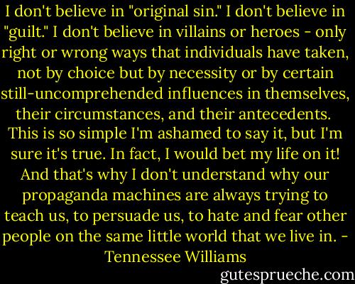 I don't believe in "original sin." I don't believe in "guilt." I don't believe in villains or heroes - only right or wrong ways that individuals have taken, not by choice but by necessity or by certain still-uncomprehended influences in themselves, their circumstances, and their antecedents.<br /> This is so simple I'm ashamed to say it, but I'm sure it's true. In fact, I would bet my life on it! And that's why I don't understand why our propaganda machines are always trying to teach us, to persuade us, to hate and fear other people on the same little world that we live in. - Tennessee Williams