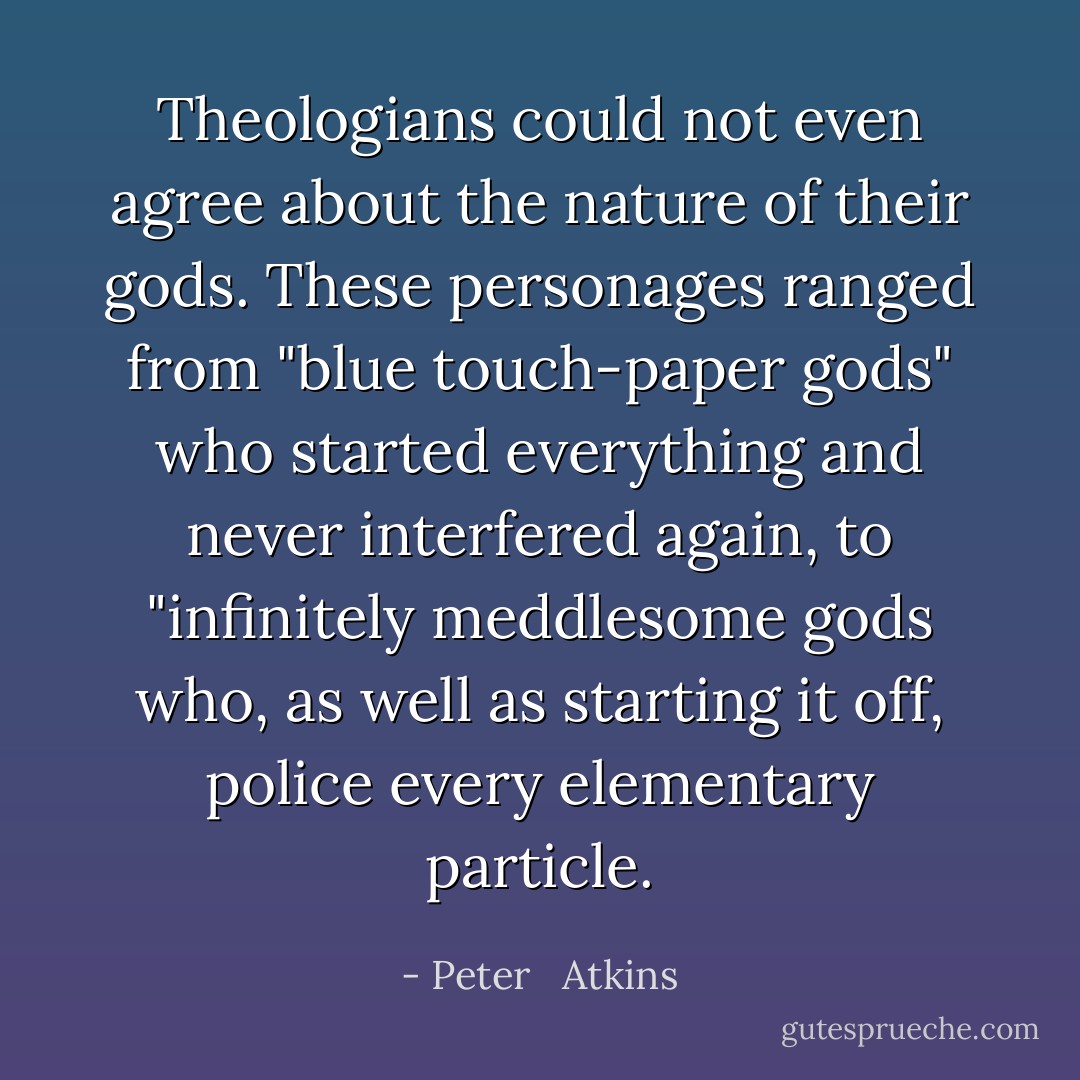 Theologians could not even agree about the nature of their gods. These personages ranged from "blue touch-paper gods" who started everything and never interfered again, to "infinitely meddlesome gods who, as well as starting it off, police every elementary particle. - Peter   Atkins