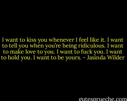 I want to kiss you whenever I feel like it. I want to tell you when you’re being ridiculous. I want to make love to you. I want to fuck you. I want to hold you. I want to be yours. - Jasinda Wilder