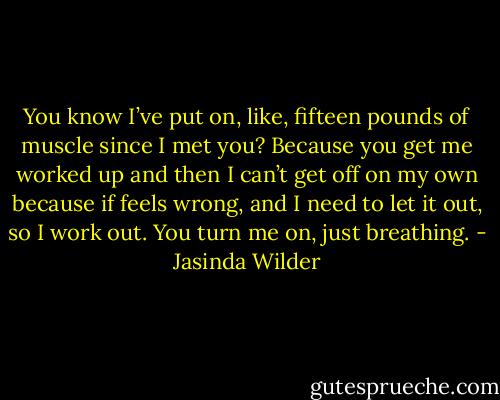 You know I’ve put on, like, fifteen pounds of muscle since I met you? Because you get me worked up and then I can’t get off on my own because if feels wrong, and I need to let it out, so I work out. You turn me on, just breathing. - Jasinda Wilder