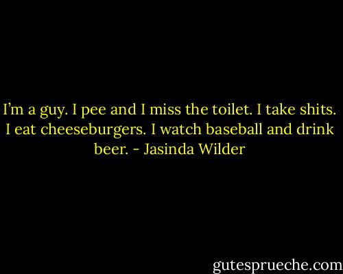 I’m a guy. I pee and I miss the toilet. I take shits. I eat cheeseburgers. I watch baseball and drink beer. - Jasinda Wilder