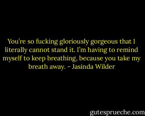 You’re so fucking gloriously gorgeous that I literally cannot stand it. I’m having to remind myself to keep breathing, because you take my breath away. - Jasinda Wilder