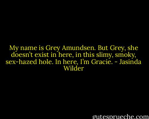 My name is Grey Amundsen. But Grey, she doesn’t exist in here, in this slimy, smoky, sex-hazed hole. In here, I’m Gracie. - Jasinda Wilder