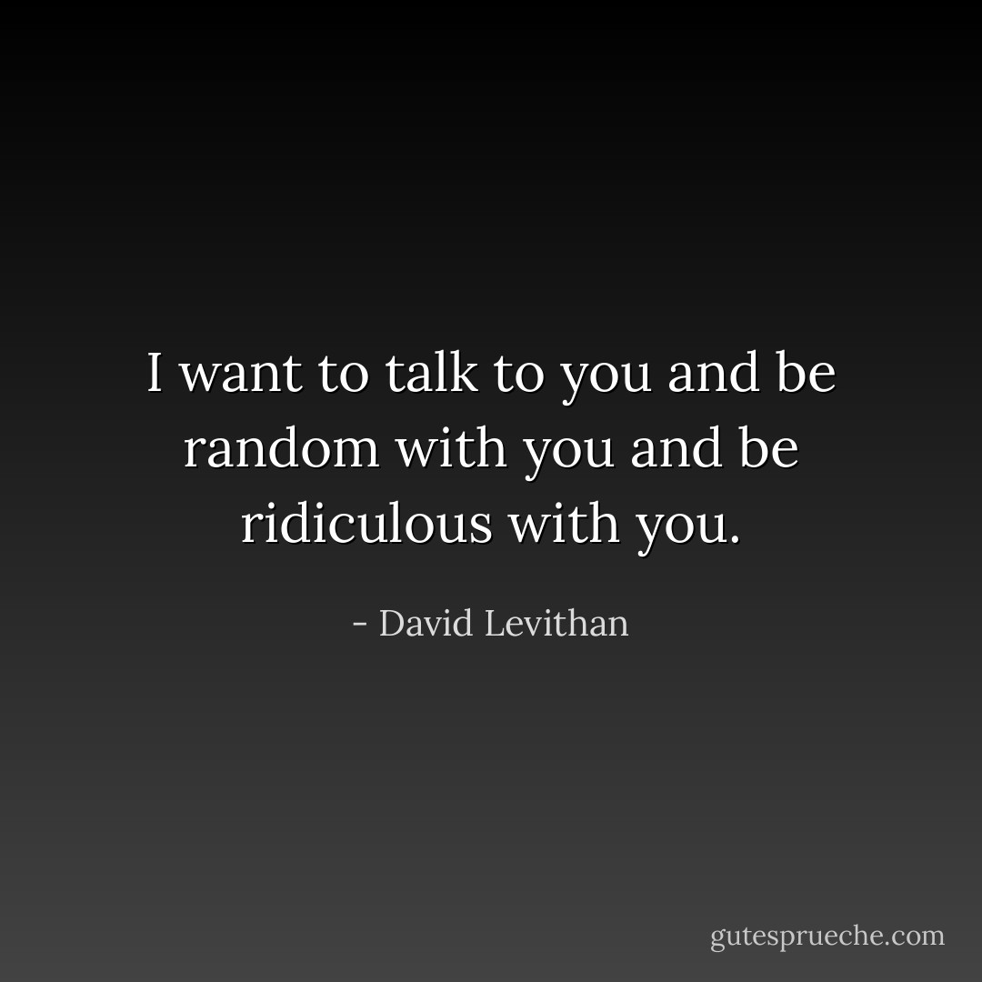 I want to talk to you and be random with you and be ridiculous with you. - David Levithan
