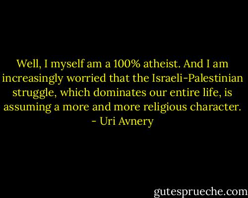 Well, I myself am a 100% atheist. And I am increasingly worried that the Israeli-Palestinian struggle, which dominates our entire life, is assuming a more and more religious character. - Uri Avnery