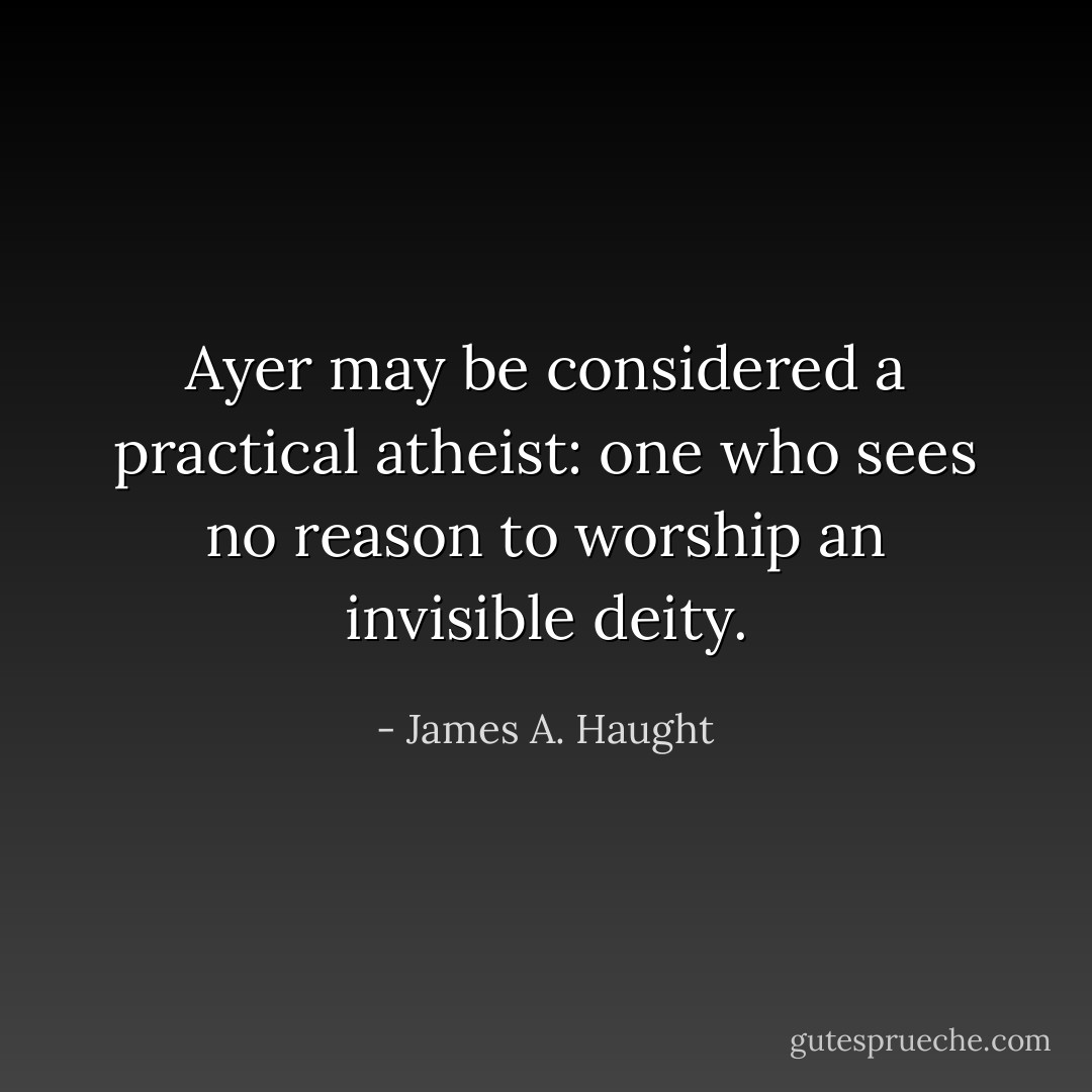 <a href="https://www.goodreads.com/author/show/5054583.Ayer" title="Ayer" rel="nofollow noopener">Ayer</a> may be considered a practical atheist: one who sees no reason to worship an invisible deity. - James A. Haught