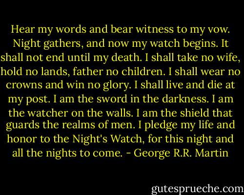 Hear my words and bear witness to my vow. Night gathers, and now my watch begins. It shall not end until my death. I shall take no wife, hold no lands, father no children. I shall wear no crowns and win no glory. I shall live and die at my post. I am the sword in the darkness. I am the watcher on the walls. I am the shield that guards the realms of men. I pledge my life and honor to the Night's Watch, for this night and all the nights to come. - George R.R. Martin