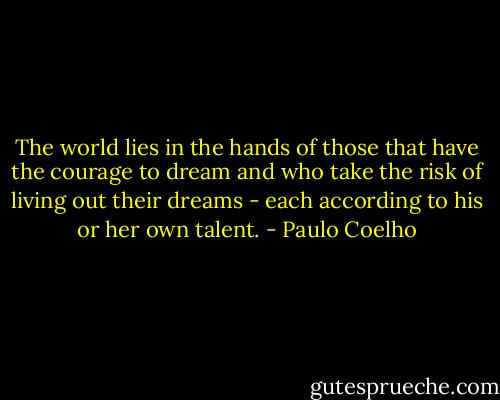 The world lies in the hands of those that have the courage to dream and who take the risk of living out their dreams - each according to his or her own talent. - Paulo Coelho