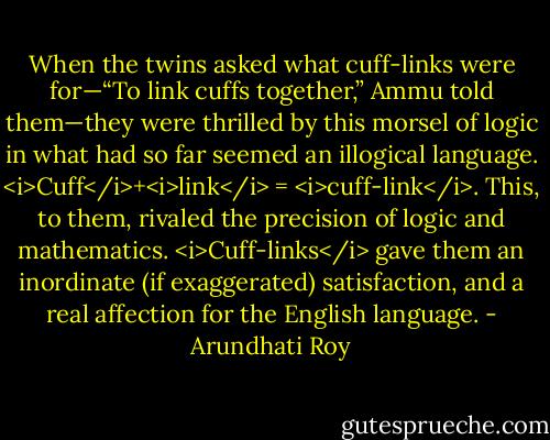When the twins asked what cuff-links were for—“To link cuffs together,” Ammu told them—they were thrilled by this morsel of logic in what had so far seemed an illogical language. <i>Cuff</i>+<i>link</i> = <i>cuff-link</i>. This, to them, rivaled the precision of logic and mathematics. <i>Cuff-links</i> gave them an inordinate (if exaggerated) satisfaction, and a real affection for the English language. - Arundhati Roy