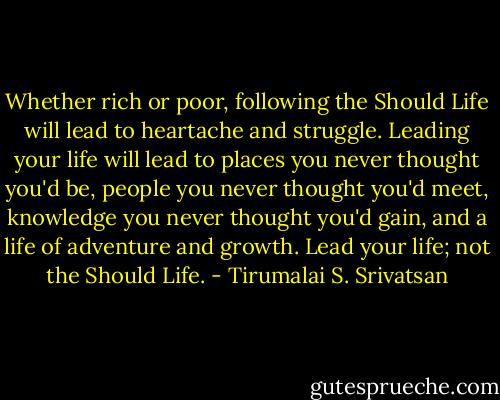 Whether rich or poor, following the Should Life will lead to heartache and struggle. Leading your life will lead to places you never thought you'd be, people you never thought you'd meet, knowledge you never thought you'd gain, and a life of adventure and growth. Lead your life; not the Should Life. - Tirumalai S. Srivatsan