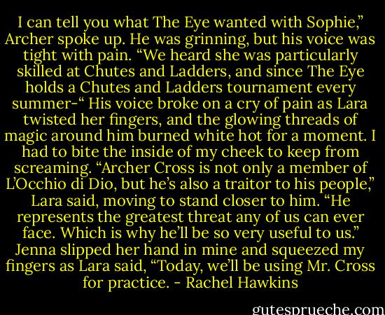 I can tell you what The Eye wanted with Sophie,” Archer spoke up. He was grinning, but his voice was tight with pain. “We heard she was particularly skilled at Chutes and Ladders, and since The Eye holds a Chutes and Ladders tournament every summer-“ His voice broke on a cry of pain as Lara twisted her fingers, and the glowing threads of magic around him burned white hot for a moment. I had to bite the inside of my cheek to keep from screaming.<br />“Archer Cross is not only a member of L’Occhio di Dio, but he’s also a traitor to his people,” Lara said, moving to stand closer to him. “He represents the greatest threat any of us can ever face. Which is why he’ll be so very useful to us.”<br />Jenna slipped her hand in mine and squeezed my fingers as Lara said, “Today, we’ll be using Mr. Cross for practice. - Rachel Hawkins