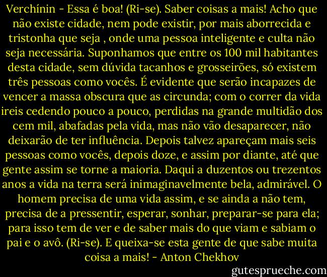 Verchínin - Essa é boa! (Ri-se). Saber coisas a mais! Acho que não existe cidade, nem pode existir, por mais aborrecida e tristonha que seja , onde uma pessoa inteligente e culta não seja necessária. Suponhamos que entre os 100 mil habitantes desta cidade, sem dúvida tacanhos e grosseirões, só existem três pessoas como vocês. É evidente que serão incapazes de vencer a massa obscura que as circunda; com o correr da vida ireis cedendo pouco a pouco, perdidas na grande multidão dos cem mil, abafadas pela vida, mas não vão desaparecer, não deixarão de ter influência. Depois talvez apareçam mais seis pessoas como vocês, depois doze, e assim por diante, até que gente assim se torne a maioria. Daqui a duzentos ou trezentos anos a vida na terra será inimaginavelmente bela, admirável. O homem precisa de uma vida assim, e se ainda a não tem, precisa de a pressentir, esperar, sonhar, preparar-se para ela; para isso tem de ver e de saber mais do que viam e sabiam o pai e o avô. (Ri-se). E queixa-se esta gente de que sabe muita coisa a mais! - Anton Chekhov