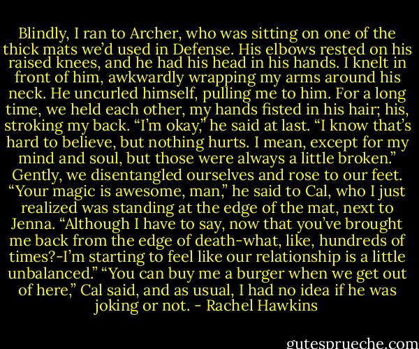 Blindly, I ran to Archer, who was sitting on one of the thick mats we’d used in Defense. His elbows rested on his raised knees, and he had his head in his hands. I knelt in front of him, awkwardly wrapping my arms around his neck. He uncurled himself, pulling me to him. For a long time, we held each other, my hands fisted in his hair; his, stroking my back.<br />“I’m okay,” he said at last. “I know that’s hard to believe, but nothing hurts. I mean, except for my mind and soul, but those were always a little broken.” Gently, we disentangled ourselves and rose to our feet. “Your magic is awesome, man,” he said to Cal, who I just realized was standing at the edge of the mat, next to Jenna. “Although I have to say, now that you’ve brought me back from the edge of death-what, like, hundreds of times?-I’m starting to feel like our relationship is a little unbalanced.”<br />“You can buy me a burger when we get out of here,” Cal said, and as usual, I had no idea if he was joking or not. - Rachel Hawkins
