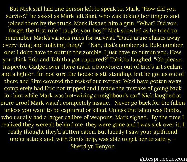 But Nick still had one person left to speak to. Mark. “How did you survive?” he asked as Mark left Simi, who was licking her fingers and joined them by the truck. Mark flashed him a grin. “What? Did you forget the first rule I taught you, boy?” Nick scowled as he tried to remember Mark’s various rules for survival. “Duck urine chases away every living and unliving thing?” <br /><br />“Nah, that’s number six. Rule number one: I don’t have to outrun the zombie. I just have to outrun you. How you think Eric and Tabitha got captured?” Tabitha laughed. “Oh please. Inspector Gadget over there made a blowtorch out of Eric’s art sealant and a lighter. I’m not sure the house is stil standing, but he got us out of there and Simi covered the rest of our retreat. We’d have gotten away completely had Eric not tripped and I made the mistake of going back for him while Mark was hot-wiring a neighbour’s car.” Nick laughed at more proof Mark wasn’t completely insane. <br /><br />Never go back for the fallen unless you want to be captured or killed. Unless the fallen was Bubba, who usually had a larger calibre of weapons. Mark sighed. “By the time I realized they weren’t behind me, they were gone and I was sick over it. I really thought they’d gotten eaten. But luckily I saw your girlfriend under attack and, with Simi’s help, was able to get her to safety. - Sherrilyn Kenyon