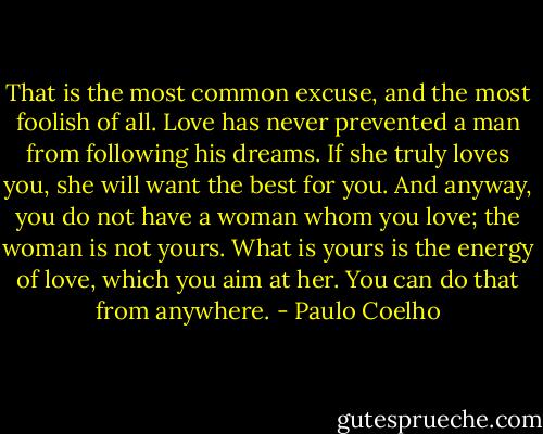 That is the most common excuse, and the most foolish of all. Love has never prevented a man from following his dreams. If she truly loves you, she will want the best for you. And anyway, you do not have a woman whom you love; the woman is not yours. What is yours is the energy of love, which you aim at her. You can do that from anywhere. - Paulo Coelho