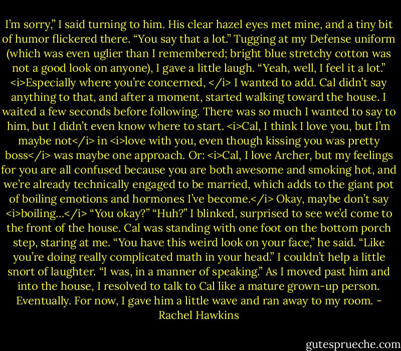 I’m sorry,” I said turning to him. His clear hazel eyes met mine, and a tiny bit of humor flickered there.<br />“You say that a lot.”<br />Tugging at my Defense uniform (which was even uglier than I remembered; bright blue stretchy cotton was not a good look on anyone), I gave a little laugh. “Yeah, well, I feel it a lot.” <i>Especially where you’re concerned, </i> I wanted to add.<br />Cal didn’t say anything to that, and after a moment, started walking toward the house. I waited a few seconds before following. There was so much I wanted to say to him, but I didn’t even know where to start. <i>Cal, I think I love you, but I’m maybe not</i> in <i>love with you, even though kissing you was pretty boss</i> was maybe one approach.<br />Or: <i>Cal, I love Archer, but my feelings for you are all confused because you are both awesome and smoking hot, and we’re already technically engaged to be married, which adds to the giant pot of boiling emotions and hormones I’ve become.</i><br />Okay, maybe don’t say <i>boiling…</i><br />“You okay?”<br />“Huh?” I blinked, surprised to see we’d come to the front of the house. Cal was standing with one foot on the bottom porch step, staring at me.<br />“You have this weird look on your face,” he said. “Like you’re doing really complicated math in your head.”<br />I couldn’t help a little snort of laughter. “I was, in a manner of speaking.” As I moved past him and into the house, I resolved to talk to Cal like a mature grown-up person.<br />Eventually.<br />For now, I gave him a little wave and ran away to my room. - Rachel Hawkins