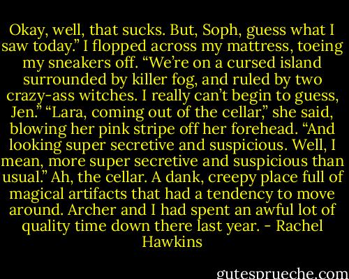 Okay, well, that sucks. But, Soph, guess what I saw today.”<br />I flopped across my mattress, toeing my sneakers off. “We’re on a cursed island surrounded by killer fog, and ruled by two crazy-ass witches. I really can’t begin to guess, Jen.”<br />“Lara, coming out of the cellar,” she said, blowing her pink stripe off her forehead. “And looking super secretive and suspicious. Well, I mean, more super secretive and suspicious than usual.”<br />Ah, the cellar. A dank, creepy place full of magical artifacts that had a tendency to move around. Archer and I had spent an awful lot of quality time down there last year. - Rachel Hawkins