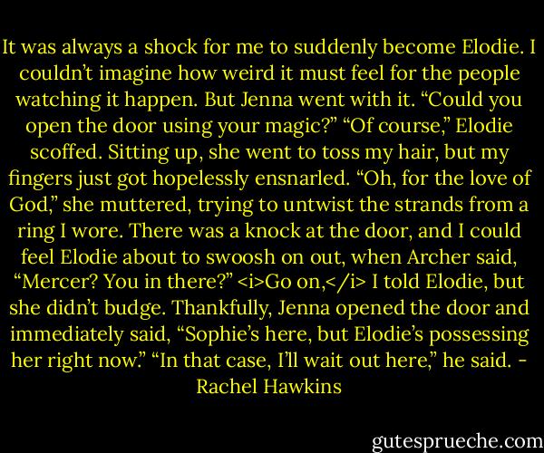 It was always a shock for me to suddenly become Elodie. I couldn’t imagine how weird it must feel for the people watching it happen. But Jenna went with it. “Could you open the door using your magic?”<br />“Of course,” Elodie scoffed. Sitting up, she went to toss my hair, but my fingers just got hopelessly ensnarled. “Oh, for the love of God,” she muttered, trying to untwist the strands from a ring I wore.<br />There was a knock at the door, and I could feel Elodie about to swoosh on out, when Archer said, “Mercer? You in there?”<br /><i>Go on,</i> I told Elodie, but she didn’t budge. Thankfully, Jenna opened the door and immediately said, “Sophie’s here, but Elodie’s possessing her right now.”<br />“In that case, I’ll wait out here,” he said. - Rachel Hawkins