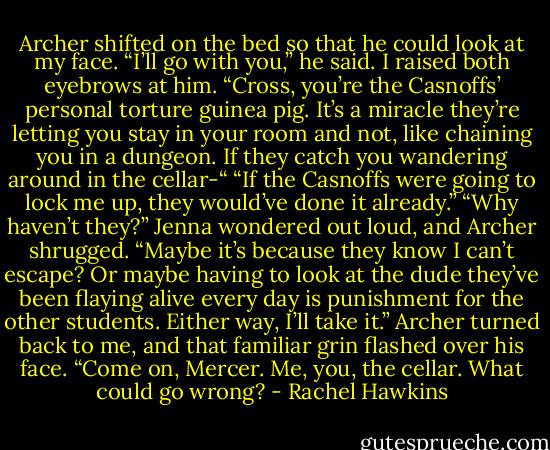 Archer shifted on the bed so that he could look at my face. “I’ll go with you,” he said.<br />I raised both eyebrows at him. “Cross, you’re the Casnoffs’ personal torture guinea pig. It’s a miracle they’re letting you stay in your room and not, like chaining you in a dungeon. If they catch you wandering around in the cellar-“<br />“If the Casnoffs were going to lock me up, they would’ve done it already.”<br />“Why haven’t they?” Jenna wondered out loud, and Archer shrugged.<br />“Maybe it’s because they know I can’t escape? Or maybe having to look at the dude they’ve been flaying alive every day is punishment for the other students. Either way, I’ll take it.”<br />Archer turned back to me, and that familiar grin flashed over his face. “Come on, Mercer. Me, you, the cellar. What could go wrong? - Rachel Hawkins