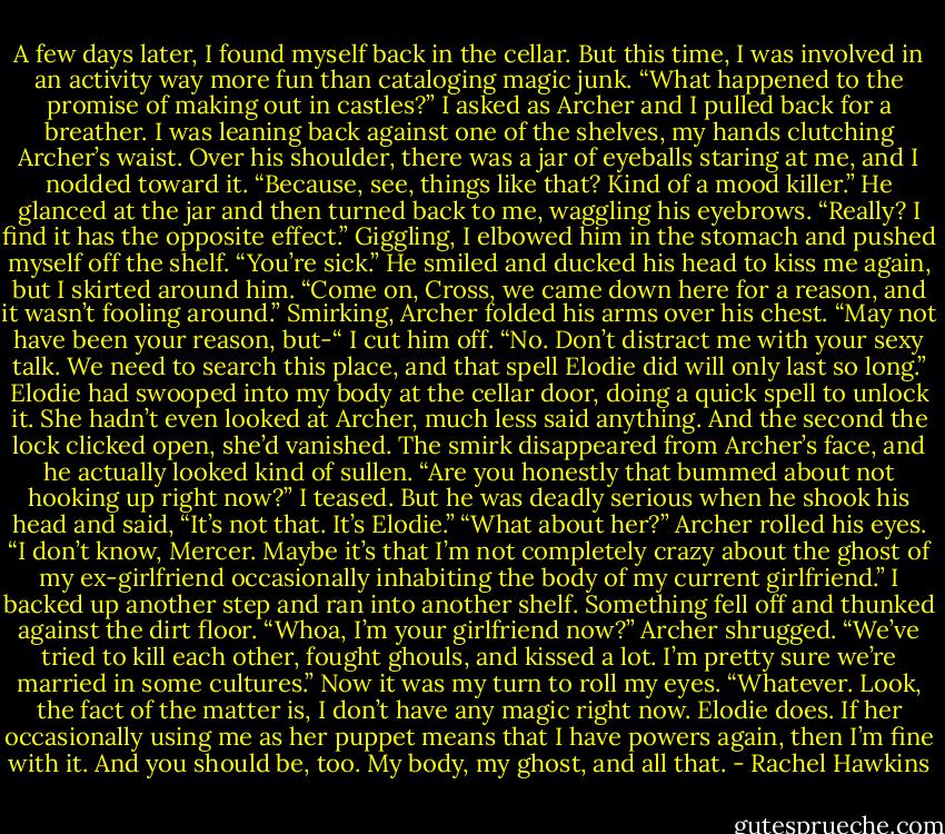 A few days later, I found myself back in the cellar. But this time, I was involved in an activity way more fun than cataloging magic junk.<br />“What happened to the promise of making out in castles?” I asked as Archer and I pulled back for a breather. I was leaning back against one of the shelves, my hands clutching Archer’s waist. Over his shoulder, there was a jar of eyeballs staring at me, and I nodded toward it. “Because, see, things like that? Kind of a mood killer.”<br />He glanced at the jar and then turned back to me, waggling his eyebrows. “Really? I find it has the opposite effect.”<br />Giggling, I elbowed him in the stomach and pushed myself off the shelf. “You’re sick.”<br />He smiled and ducked his head to kiss me again, but I skirted around him. “Come on, Cross, we came down here for a reason, and it wasn’t fooling around.”<br />Smirking, Archer folded his arms over his chest. “May not have been your reason, but-“<br />I cut him off. “No. Don’t distract me with your sexy talk. We need to search this place, and that spell Elodie did will only last so long.” Elodie had swooped into my body at the cellar door, doing a quick spell to unlock it. She hadn’t even looked at Archer, much less said anything. And the second the lock clicked open, she’d vanished.<br />The smirk disappeared from Archer’s face, and he actually looked kind of sullen.<br />“Are you honestly that bummed about not hooking up right now?” I teased.<br />But he was deadly serious when he shook his head and said, “It’s not that. It’s Elodie.”<br />“What about her?”<br />Archer rolled his eyes. “I don’t know, Mercer. Maybe it’s that I’m not completely crazy about the ghost of my ex-girlfriend occasionally inhabiting the body of my current girlfriend.”<br />I backed up another step and ran into another shelf. Something fell off and thunked against the dirt floor. “Whoa, I’m your girlfriend now?”<br />Archer shrugged. “We’ve tried to kill each other, fought ghouls, and kissed a lot. I’m pretty sure we’re married in some cultures.”<br />Now it was my turn to roll my eyes. “Whatever. Look, the fact of the matter is, I don’t have any magic right now. Elodie does. If her occasionally using me as her puppet means that I have powers again, then I’m fine with it. And you should be, too. My body, my ghost, and all that. - Rachel Hawkins