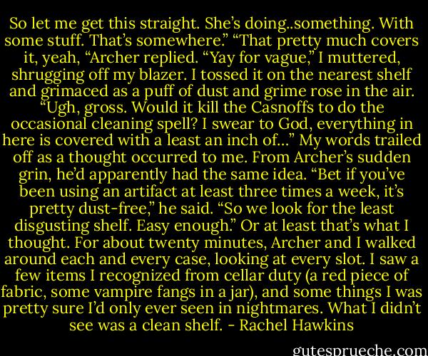 So let me get this straight. She’s doing..something. With some stuff. That’s somewhere.”<br />“That pretty much covers it, yeah, “Archer replied.<br />“Yay for vague,” I muttered, shrugging off my blazer. I tossed it on the nearest shelf and grimaced as a puff of dust and grime rose in the air. “Ugh, gross. Would it kill the Casnoffs to do the occasional cleaning spell? I swear to God, everything in here is covered with a least an inch of…” My words trailed off as a thought occurred to me. From Archer’s sudden grin, he’d apparently had the same idea.<br />“Bet if you’ve been using an artifact at least three times a week, it’s pretty dust-free,” he said.<br />“So we look for the least disgusting shelf. Easy enough.”<br />Or at least that’s what I thought. For about twenty minutes, Archer and I walked around each and every case, looking at every slot. I saw a few items I recognized from cellar duty (a red piece of fabric, some vampire fangs in a jar), and some things I was pretty sure I’d only ever seen in nightmares. What I didn’t see was a clean shelf. - Rachel Hawkins