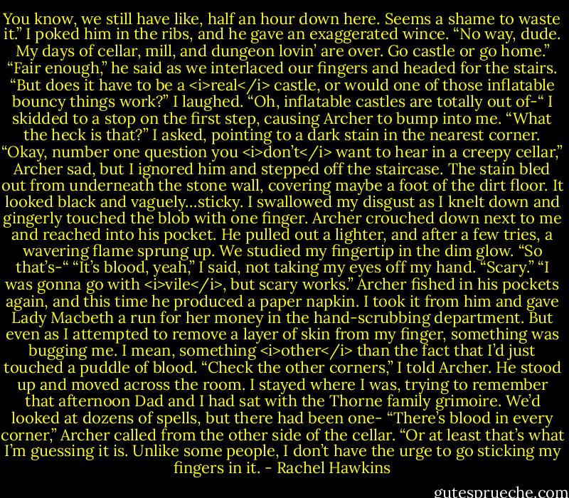 You know, we still have like, half an hour down here. Seems a shame to waste it.”<br />I poked him in the ribs, and he gave an exaggerated wince. “No way, dude. My days of cellar, mill, and dungeon lovin’ are over. Go castle or go home.”<br />“Fair enough,” he said as we interlaced our fingers and headed for the stairs. “But does it have to be a <i>real</i> castle, or would one of those inflatable bouncy things work?”<br />I laughed. “Oh, inflatable castles are totally out of-“<br />I skidded to a stop on the first step, causing Archer to bump into me.<br />“What the heck is that?” I asked, pointing to a dark stain in the nearest corner.<br />“Okay, number one question you <i>don’t</i> want to hear in a creepy cellar,” Archer sad, but I ignored him and stepped off the staircase. The stain bled out from underneath the stone wall, covering maybe a foot of the dirt floor. It looked black and vaguely…sticky. I swallowed my disgust as I knelt down and gingerly touched the blob with one finger.<br />Archer crouched down next to me and reached into his pocket. He pulled out a lighter, and after a few tries, a wavering flame sprung up.<br />We studied my fingertip in the dim glow.<br />“So that’s-“<br />“It’s blood, yeah,” I said, not taking my eyes off my hand.<br />“Scary.”<br />“I was gonna go with <i>vile</i>, but scary works.”<br />Archer fished in his pockets again, and this time he produced a paper napkin. I took it from him and gave Lady Macbeth a run for her money in the hand-scrubbing department. But even as I attempted to remove a layer of skin from my finger, something was bugging me. I mean, something <i>other</i> than the fact that I’d just touched a puddle of blood.<br />“Check the other corners,” I told Archer.<br />He stood up and moved across the room. I stayed where I was, trying to remember that afternoon Dad and I had sat with the Thorne family grimoire. We’d looked at dozens of spells, but there had been one-<br />“There’s blood in every corner,” Archer called from the other side of the cellar. “Or at least that’s what I’m guessing it is. Unlike some people, I don’t have the urge to go sticking my fingers in it. - Rachel Hawkins