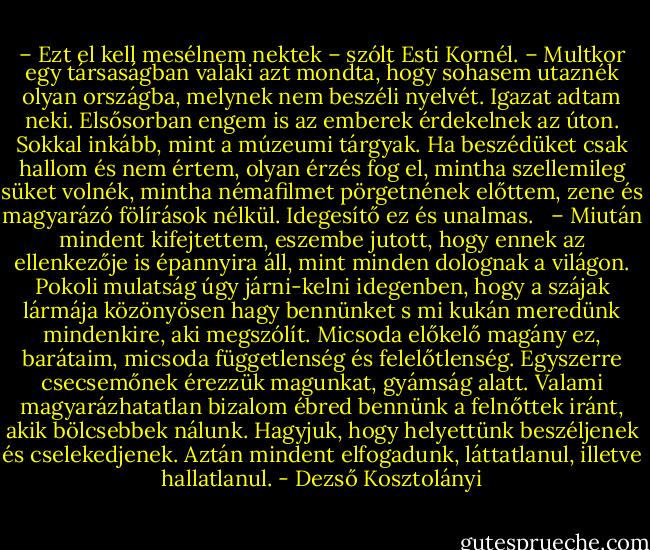 – Ezt el kell mesélnem nektek – szólt Esti Kornél. – Multkor egy társaságban valaki azt mondta, hogy sohasem utaznék olyan országba, melynek nem beszéli nyelvét. Igazat adtam neki. Elsősorban engem is az emberek érdekelnek az úton. Sokkal inkább, mint a múzeumi tárgyak. Ha beszédüket csak hallom és nem értem, olyan érzés fog el, mintha szellemileg süket volnék, mintha némafilmet pörgetnének előttem, zene és magyarázó fölírások nélkül. Idegesítő ez és unalmas. <br /> – Miután mindent kifejtettem, eszembe jutott, hogy ennek az ellenkezője is épannyira áll, mint minden dolognak a világon. Pokoli mulatság úgy járni-kelni idegenben, hogy a szájak lármája közönyösen hagy bennünket s mi kukán meredünk mindenkire, aki megszólít. Micsoda előkelő magány ez, barátaim, micsoda függetlenség és felelőtlenség. Egyszerre csecsemőnek érezzük magunkat, gyámság alatt. Valami magyarázhatatlan bizalom ébred bennünk a felnőttek iránt, akik bölcsebbek nálunk. Hagyjuk, hogy helyettünk beszéljenek és cselekedjenek. Aztán mindent elfogadunk, láttatlanul, illetve hallatlanul. - Dezső Kosztolányi