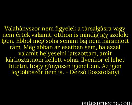 Valahányszor nem figyelek a társalgásra vagy nem értek valamit, otthon is mindig így szólok: Igen. Ebből még soha semmi baj nem háramlott rám. Még abban az esetben sem, ha ezzel valamit helyeselni látszottam, amit kárhoztatnom kellett volna. Ilyenkor el lehet hitetni, hogy gúnyosan igeneltem. Az igen legtöbbször nem is. - Dezső Kosztolányi
