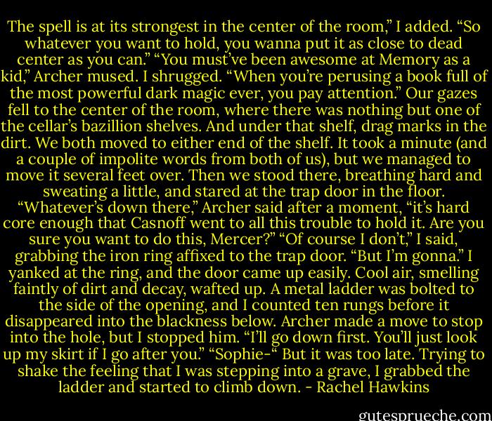 The spell is at its strongest in the center of the room,” I added. “So whatever you want to hold, you wanna put it as close to dead center as you can.”<br />“You must’ve been awesome at Memory as a kid,” Archer mused.<br />I shrugged. “When you’re perusing a book full of the most powerful dark magic ever, you pay attention.”<br />Our gazes fell to the center of the room, where there was nothing but one of the cellar’s bazillion shelves. And under that shelf, drag marks in the dirt.<br />We both moved to either end of the shelf. It took a minute (and a couple of impolite words from both of us), but we managed to move it several feet over. Then we stood there, breathing hard and sweating a little, and stared at the trap door in the floor.<br />“Whatever’s down there,” Archer said after a moment, “it’s hard core enough that Casnoff went to all this trouble to hold it. Are you sure you want to do this, Mercer?”<br />“Of course I don’t,” I said, grabbing the iron ring affixed to the trap door. “But I’m gonna.”<br />I yanked at the ring, and the door came up easily. Cool air, smelling faintly of dirt and decay, wafted up. A metal ladder was bolted to the side of the opening, and I counted ten rungs before it disappeared into the blackness below.<br />Archer made a move to stop into the hole, but I stopped him. “I’ll go down first. You’ll just look up my skirt if I go after you.”<br />“Sophie-“<br />But it was too late. Trying to shake the feeling that I was stepping into a grave, I grabbed the ladder and started to climb down. - Rachel Hawkins