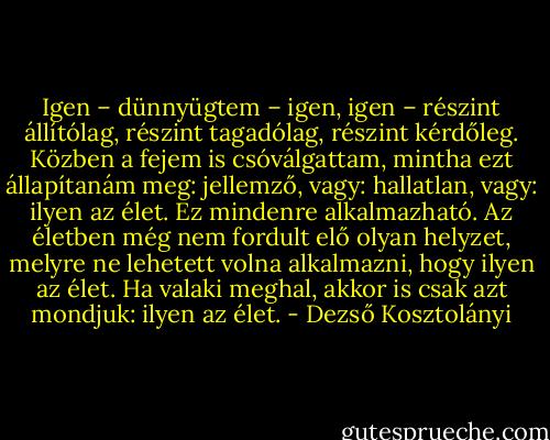 Igen – dünnyügtem – igen, igen – részint állítólag, részint tagadólag, részint kérdőleg. Közben a fejem is csóválgattam, mintha ezt állapítanám meg: jellemző, vagy: hallatlan, vagy: ilyen az élet. Ez mindenre alkalmazható. Az életben még nem fordult elő olyan helyzet, melyre ne lehetett volna alkalmazni, hogy ilyen az élet. Ha valaki meghal, akkor is csak azt mondjuk: ilyen az élet. - Dezső Kosztolányi