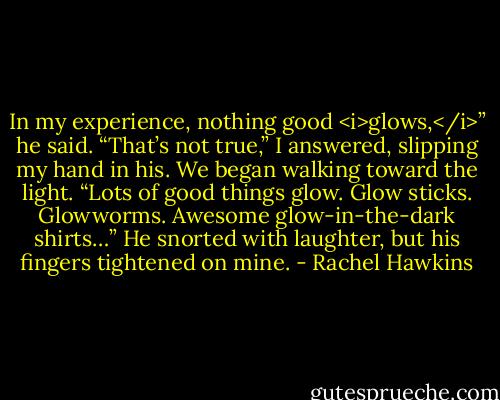 In my experience, nothing good <i>glows,</i>” he said.<br />“That’s not true,” I answered, slipping my hand in his. We began walking toward the light. “Lots of good things glow. Glow sticks. Glowworms. Awesome glow-in-the-dark shirts…”<br />He snorted with laughter, but his fingers tightened on mine. - Rachel Hawkins