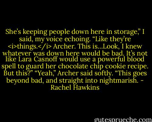 She’s keeping people down here in storage,” I said, my voice echoing. “Like they’re <i>things.</i> Archer. This is…Look, I knew whatever was down here would be bad. It’s not like Lara Casnoff would use a powerful blood spell to guard her chocolate chip cookie recipe. But this?”<br />“Yeah,” Archer said softly. “This goes beyond bad, and straight into nightmarish. - Rachel Hawkins